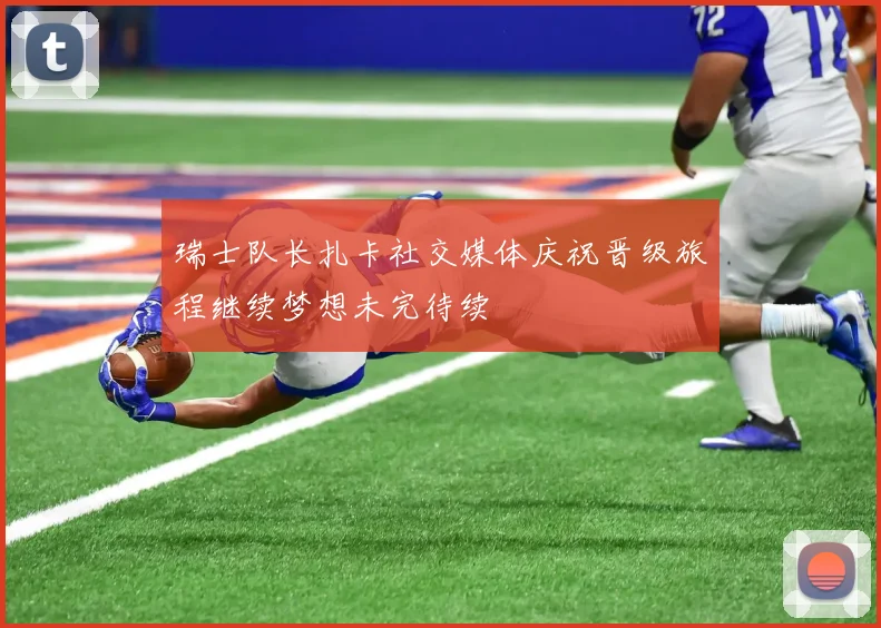 瑞士队长扎卡社交媒体庆祝晋级旅程继续梦想未完待续
