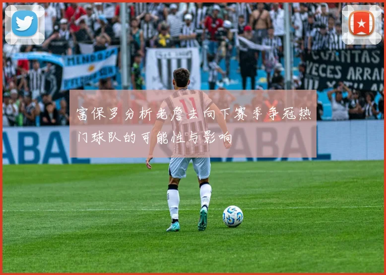 富保罗分析老詹去向下赛季争冠热门球队的可能性与影响