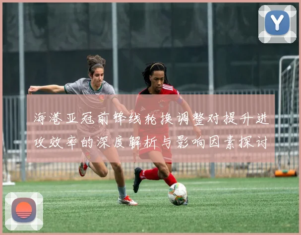 海港亚冠前锋线轮换调整对提升进攻效率的深度解析与影响因素探讨