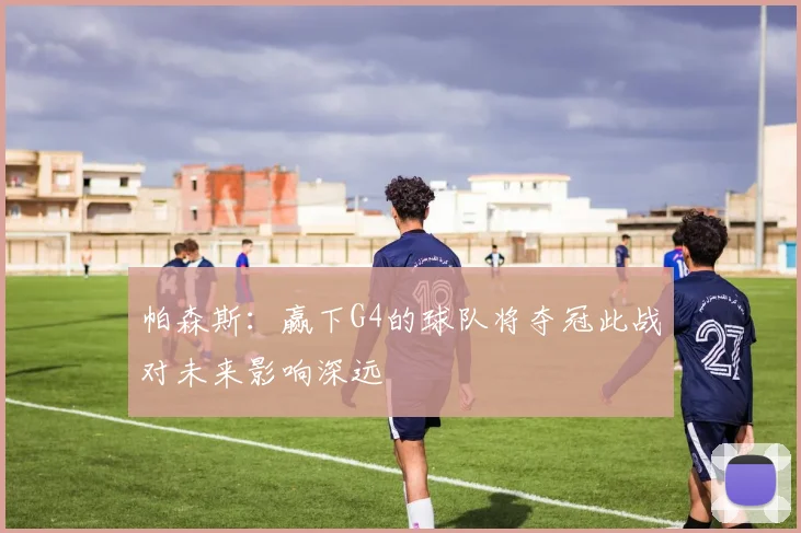 帕森斯：赢下G4的球队将夺冠此战对未来影响深远
