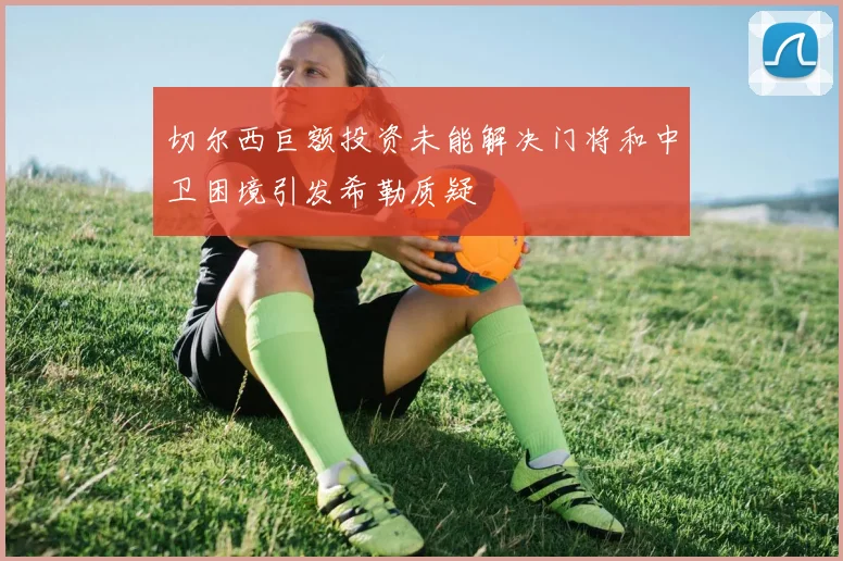 切尔西巨额投资未能解决门将和中卫困境引发希勒质疑