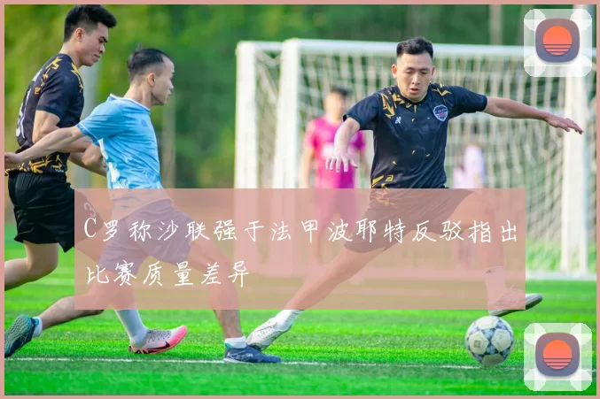 C罗称沙联强于法甲波耶特反驳指出比赛质量差异