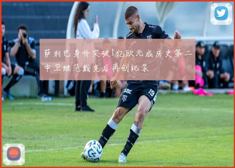 萨利巴身价突破1亿欧元成历史第二中卫继范戴克后再创纪录