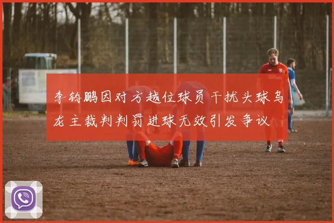 李钧鹏因对方越位球员干扰头球乌龙主裁判判罚进球无效引发争议