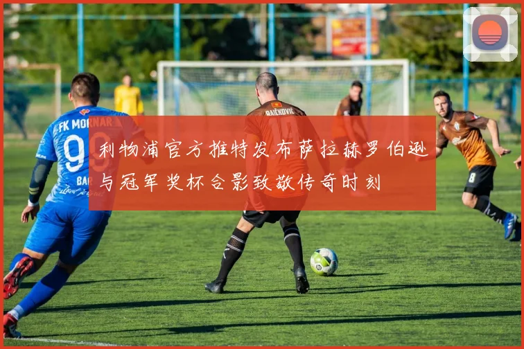 利物浦官方推特发布萨拉赫罗伯逊与冠军奖杯合影致敬传奇时刻