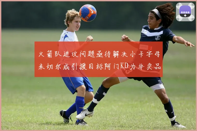 火箭队进攻问题亟待解决小卡字母米切尔成引援目标阿门KD为非卖品