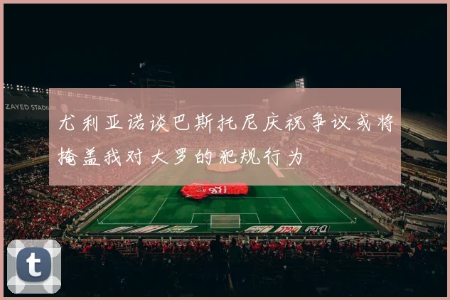 尤利亚诺谈巴斯托尼庆祝争议或将掩盖我对大罗的犯规行为
