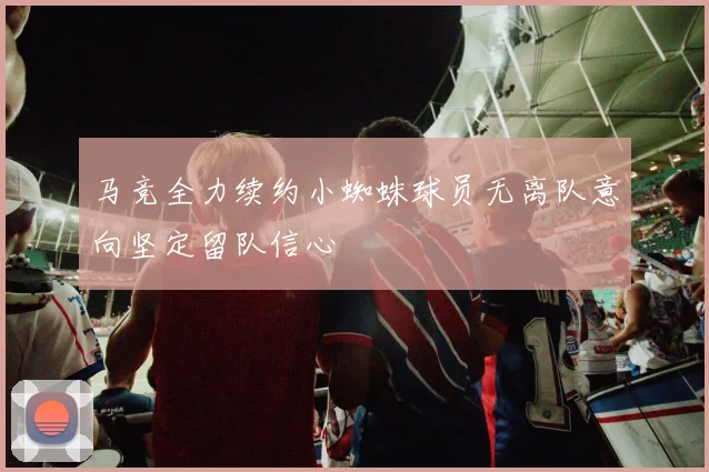 马竞全力续约小蜘蛛球员无离队意向坚定留队信心