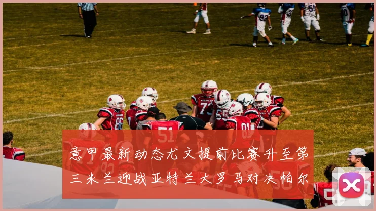 意甲最新动态尤文提前比赛升至第三米兰迎战亚特兰大罗马对决帕尔马