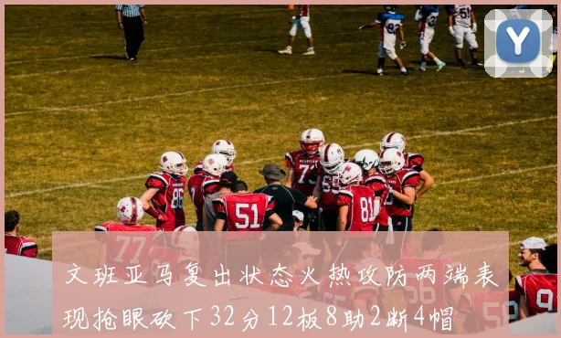 文班亚马复出状态火热攻防两端表现抢眼砍下32分12板8助2断4帽