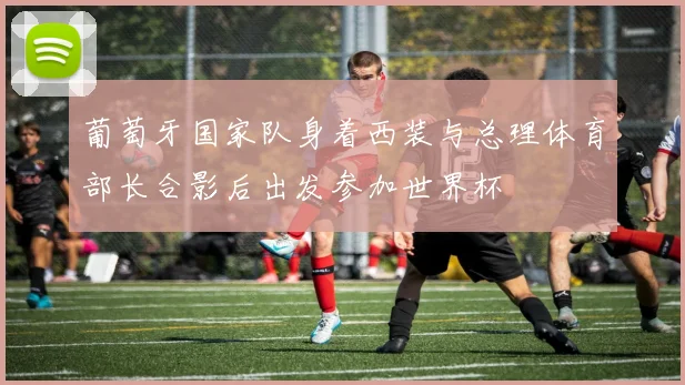 葡萄牙国家队身着西装与总理体育部长合影后出发参加世界杯