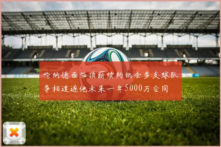 伦纳德面临顶薪续约机会多支球队争相追逐他未来一年5000万合同