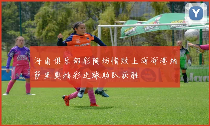河南俱乐部彩陶坊惜败上海海港纳萨里奥精彩进球助队获胜