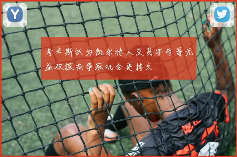 考辛斯认为凯尔特人交易字母哥无益双探花争冠机会更持久
