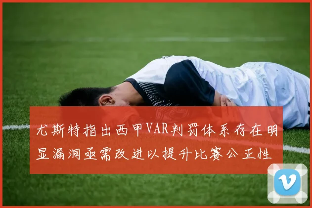 尤斯特指出西甲VAR判罚体系存在明显漏洞亟需改进以提升比赛公正性