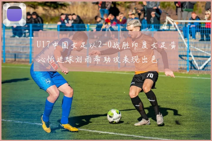 U17中国女足以2-0战胜印度女足黄沁怡进球刘雨希助攻表现出色